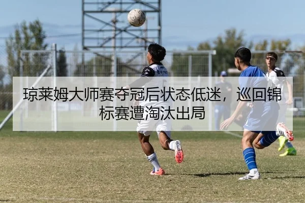 琼莱姆大师赛夺冠后状态低迷，巡回锦标赛遭淘汰出局