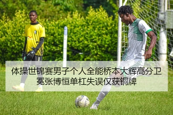 体操世锦赛男子个人全能桥本大辉高分卫冕张博恒单杠失误仅获铜牌